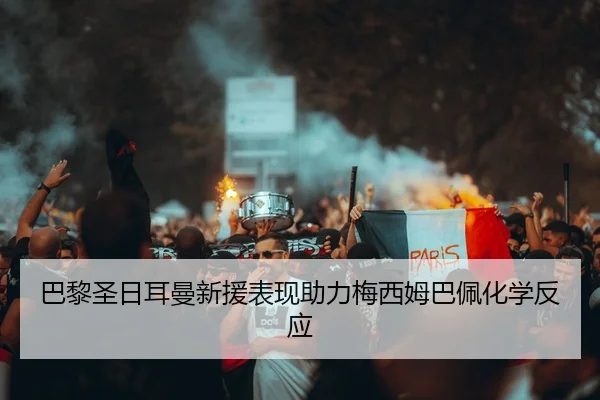 巴黎圣日耳曼新援表现助力梅西姆巴佩化学反应